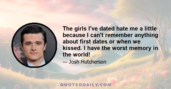 The girls I've dated hate me a little because I can't remember anything about first dates or when we kissed. I have the worst memory in the world!