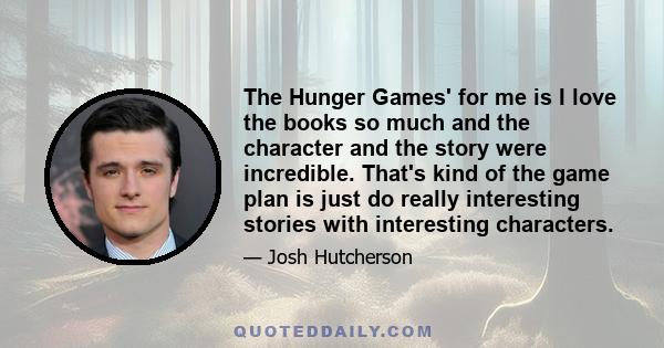 The Hunger Games' for me is I love the books so much and the character and the story were incredible. That's kind of the game plan is just do really interesting stories with interesting characters.