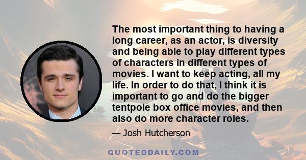 The most important thing to having a long career, as an actor, is diversity and being able to play different types of characters in different types of movies. I want to keep acting, all my life. In order to do that, I