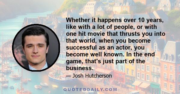 Whether it happens over 10 years, like with a lot of people, or with one hit movie that thrusts you into that world, when you become successful as an actor, you become well known. In the end game, that's just part of