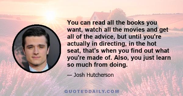 You can read all the books you want, watch all the movies and get all of the advice, but until you're actually in directing, in the hot seat, that's when you find out what you're made of. Also, you just learn so much