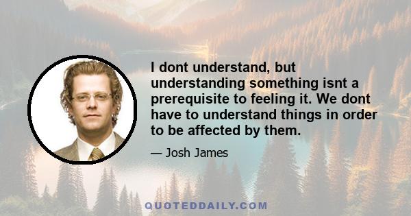 I dont understand, but understanding something isnt a prerequisite to feeling it. We dont have to understand things in order to be affected by them.