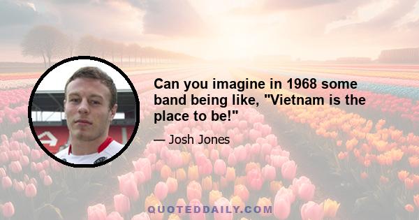 Can you imagine in 1968 some band being like, Vietnam is the place to be!