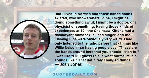 Had I lived in Norman and those bands hadn't existed, who knows where I'd be, I might be doing something awful; I might be a doctor, or a physicist or something. Having those kinds of experiences at 12...the Chainsaw