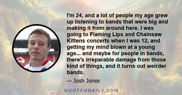 I'm 24, and a lot of people my age grew up listening to bands that were big and making it from around here. I was going to Flaming Lips and Chainsaw Kittens concerts when I was 12, and getting my mind blown at a young