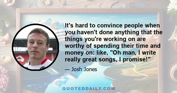 It's hard to convince people when you haven't done anything that the things you're working on are worthy of spending their time and money on: like, Oh man, I write really great songs, I promise!