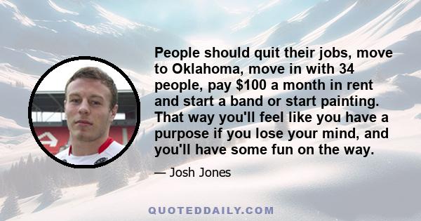 People should quit their jobs, move to Oklahoma, move in with 34 people, pay $100 a month in rent and start a band or start painting. That way you'll feel like you have a purpose if you lose your mind, and you'll have