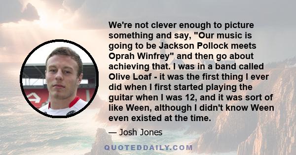 We're not clever enough to picture something and say, Our music is going to be Jackson Pollock meets Oprah Winfrey and then go about achieving that. I was in a band called Olive Loaf - it was the first thing I ever did