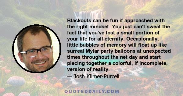 Blackouts can be fun if approached with the right mindset. You just can't sweat the fact that you've lost a small portion of your life for all eternity. Occasionally, little bubbles of memory will float up like surreal