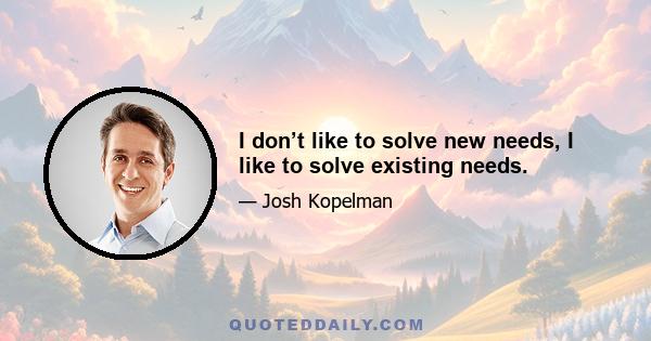 I don’t like to solve new needs, I like to solve existing needs.