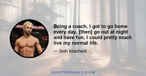 Being a coach, I got to go home every day, [then] go out at night and have fun. I could pretty much live my normal life.