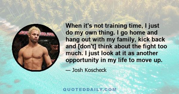 When it's not training time, I just do my own thing. I go home and hang out with my family, kick back and [don't] think about the fight too much. I just look at it as another opportunity in my life to move up.