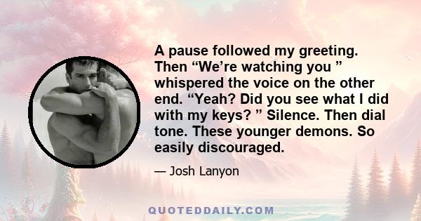 A pause followed my greeting. Then “We’re watching you ” whispered the voice on the other end. “Yeah? Did you see what I did with my keys? ” Silence. Then dial tone. These younger demons. So easily discouraged.