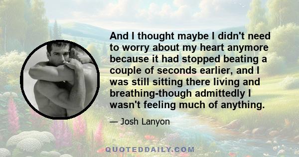 And I thought maybe I didn't need to worry about my heart anymore because it had stopped beating a couple of seconds earlier, and I was still sitting there living and breathing-though admittedly I wasn't feeling much of 
