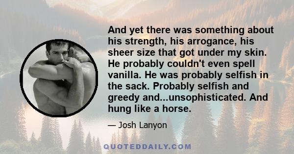 And yet there was something about his strength, his arrogance, his sheer size that got under my skin. He probably couldn't even spell vanilla. He was probably selfish in the sack. Probably selfish and greedy