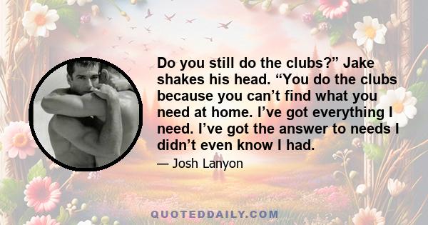 Do you still do the clubs?” Jake shakes his head. “You do the clubs because you can’t find what you need at home. I’ve got everything I need. I’ve got the answer to needs I didn’t even know I had.