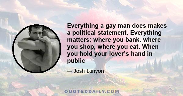 Everything a gay man does makes a political statement. Everything matters: where you bank, where you shop, where you eat. When you hold your lover’s hand in public