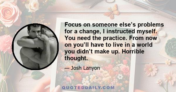 Focus on someone else’s problems for a change, I instructed myself. You need the practice. From now on you’ll have to live in a world you didn’t make up. Horrible thought.