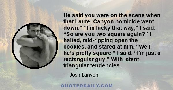 He said you were on the scene when that Laurel Canyon homicide went down.” “I’m lucky that way,” I said. “So are you two square again?” I halted, mid-ripping open the cookies, and stared at him. “Well, he’s pretty