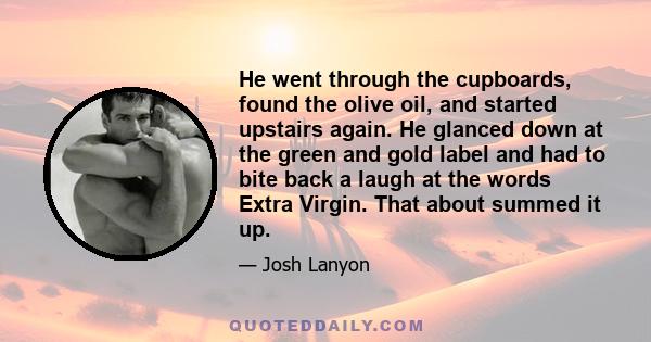 He went through the cupboards, found the olive oil, and started upstairs again. He glanced down at the green and gold label and had to bite back a laugh at the words Extra Virgin. That about summed it up.