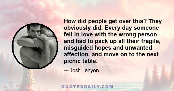 How did people get over this? They obviously did. Every day someone fell in love with the wrong person and had to pack up all their fragile, misguided hopes and unwanted affection, and move on to the next picnic table.