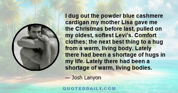 I dug out the powder blue cashmere cardigan my mother Lisa gave me the Christmas before last, pulled on my oldest, softest Levi’s. Comfort clothes; the next best thing to a hug from a warm, living body. Lately there had 