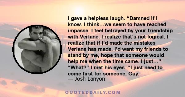 I gave a helpless laugh. “Damned if I know. I think…we seem to have reached impasse. I feel betrayed by your friendship with Verlane. I realize that’s not logical. I realize that if I’d made the mistakes Verlane has