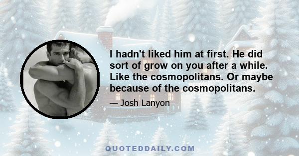 I hadn't liked him at first. He did sort of grow on you after a while. Like the cosmopolitans. Or maybe because of the cosmopolitans.