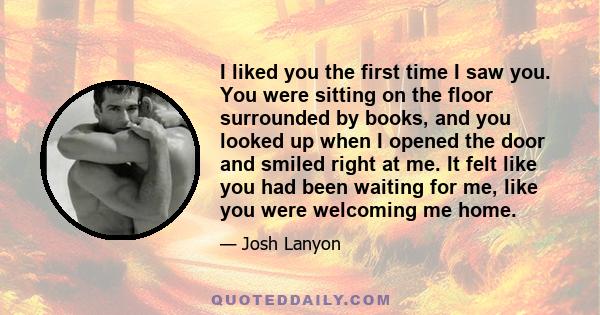 I liked you the first time I saw you. You were sitting on the floor surrounded by books, and you looked up when I opened the door and smiled right at me. It felt like you had been waiting for me, like you were welcoming 