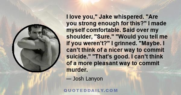 I love you, Jake whispered. Are you strong enough for this? I made myself comfortable. Said over my shoulder, Sure. Would you tell me if you weren't? I grinned. Maybe. I can't think of a nicer way to commit suicide.