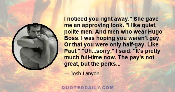 I noticed you right away. She gave me an approving look. I like quiet, polite men. And men who wear Hugo Boss. I was hoping you weren't gay. Or that you were only half-gay. Like Paul. Uh...sorry, I said. It's pretty