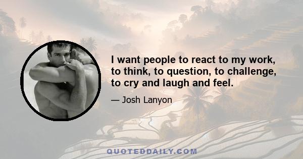 I want people to react to my work, to think, to question, to challenge, to cry and laugh and feel.