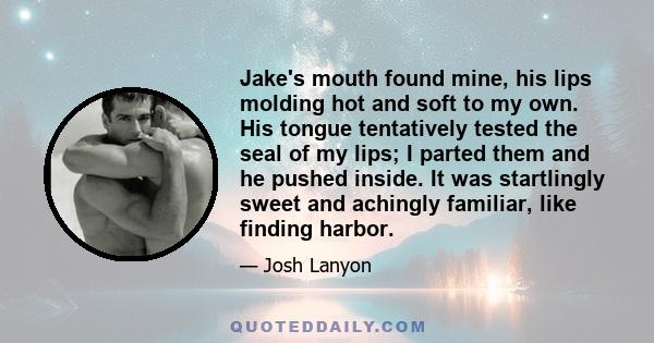 Jake's mouth found mine, his lips molding hot and soft to my own. His tongue tentatively tested the seal of my lips; I parted them and he pushed inside. It was startlingly sweet and achingly familiar, like finding