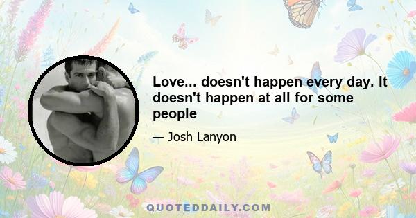 Love... doesn't happen every day. It doesn't happen at all for some people