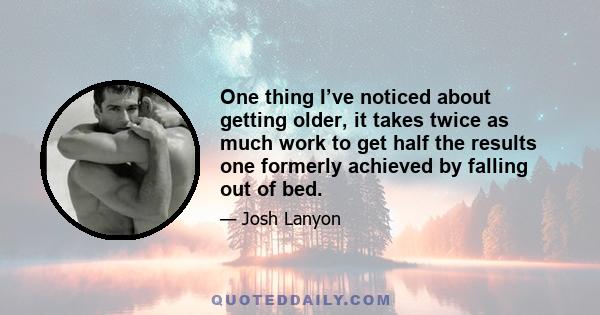 One thing I’ve noticed about getting older, it takes twice as much work to get half the results one formerly achieved by falling out of bed.