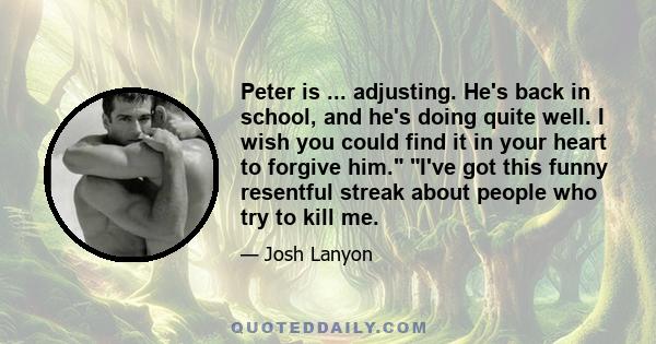 Peter is ... adjusting. He's back in school, and he's doing quite well. I wish you could find it in your heart to forgive him. I've got this funny resentful streak about people who try to kill me.