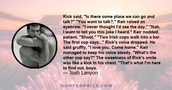 Rick said, Is there some place we can go and talk? You want to talk?, Keir raised an eyebrow. I never thought I'd see the day. Nah, I want to tell you this joke I heard. Keir nodded, patient. Shoot. Two Irish cops walk