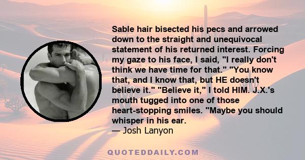 Sable hair bisected his pecs and arrowed down to the straight and unequivocal statement of his returned interest. Forcing my gaze to his face, I said, I really don't think we have time for that. You know that, and I