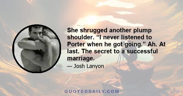 She shrugged another plump shoulder. “I never listened to Porter when he got going.” Ah. At last. The secret to a successful marriage.