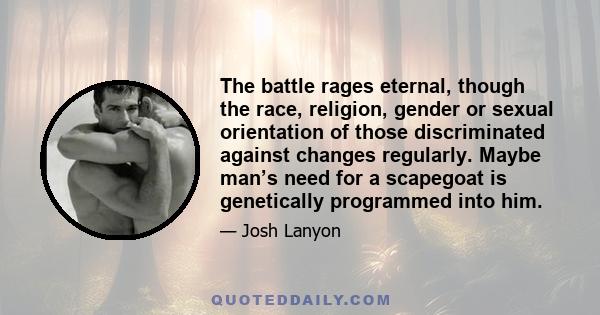 The battle rages eternal, though the race, religion, gender or sexual orientation of those discriminated against changes regularly. Maybe man’s need for a scapegoat is genetically programmed into him.