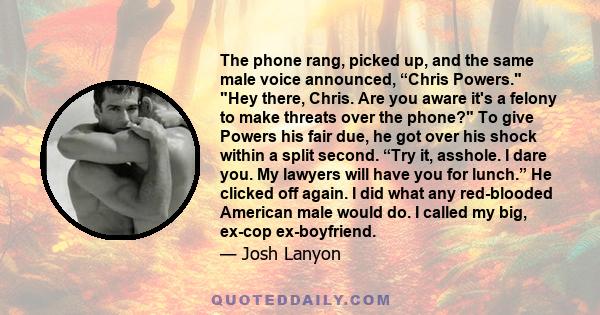 The phone rang, picked up, and the same male voice announced, “Chris Powers. Hey there, Chris. Are you aware it's a felony to make threats over the phone? To give Powers his fair due, he got over his shock within a