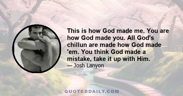 This is how God made me. You are how God made you. All God's chillun are made how God made 'em. You think God made a mistake, take it up with Him.