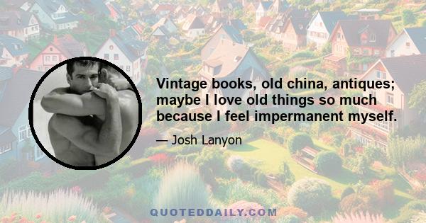 Vintage books, old china, antiques; maybe I love old things so much because I feel impermanent myself.