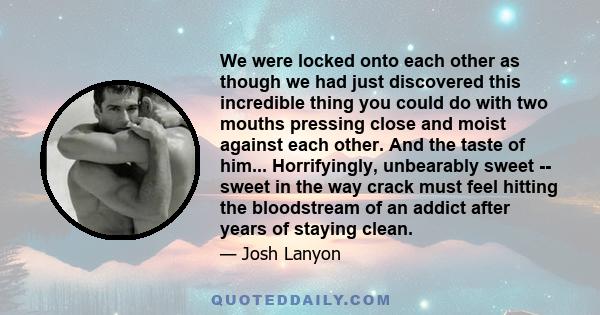 We were locked onto each other as though we had just discovered this incredible thing you could do with two mouths pressing close and moist against each other. And the taste of him... Horrifyingly, unbearably sweet --