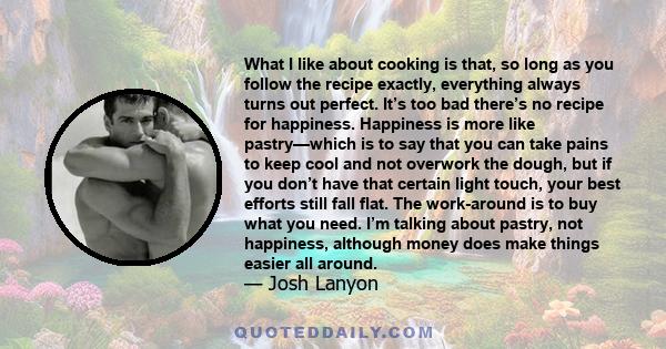 What I like about cooking is that, so long as you follow the recipe exactly, everything always turns out perfect. It’s too bad there’s no recipe for happiness. Happiness is more like pastry—which is to say that you can