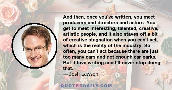 And then, once you've written, you meet producers and directors and actors. You get to meet interesting, talented, creative, artistic people, and it also staves off a bit of creative stagnation when you can't act, which 