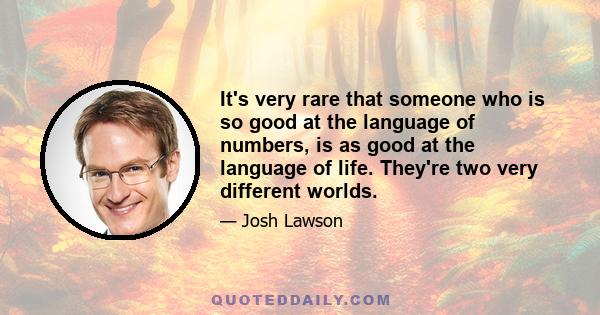 It's very rare that someone who is so good at the language of numbers, is as good at the language of life. They're two very different worlds.