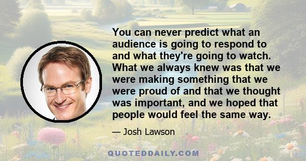 You can never predict what an audience is going to respond to and what they're going to watch. What we always knew was that we were making something that we were proud of and that we thought was important, and we hoped