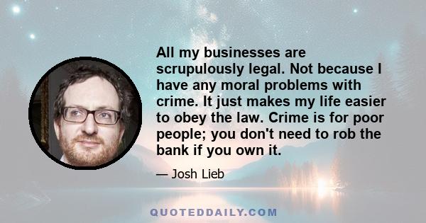 All my businesses are scrupulously legal. Not because I have any moral problems with crime. It just makes my life easier to obey the law. Crime is for poor people; you don't need to rob the bank if you own it.