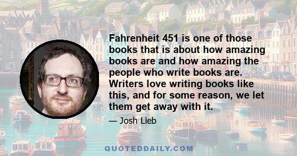 Fahrenheit 451 is one of those books that is about how amazing books are and how amazing the people who write books are. Writers love writing books like this, and for some reason, we let them get away with it.